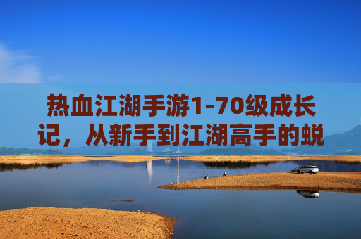 热血江湖手游1-70级成长记,从新手到江湖高手的蜕变之路,热血江湖手游1-70级成长记,从新手到江湖高手的蜕变之路