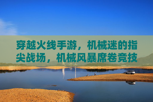 穿越火线手游,机械迷的指尖战场,机械风暴席卷竞技狂欢