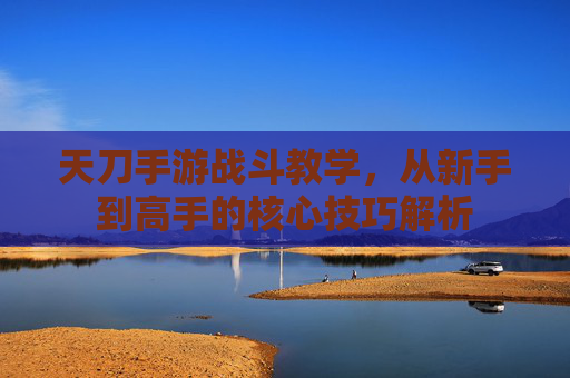 天刀手游战斗教学，从新手到高手的核心技巧解析