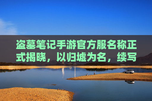 盗墓笔记手游官方服名称正式揭晓,以归墟为名,续写原著冒险新篇