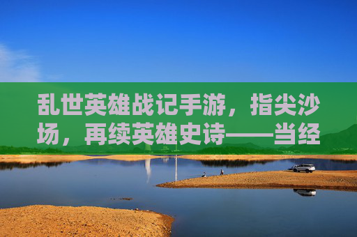 乱世英雄战记手游，指尖沙场，再续英雄史诗——当经典战棋策略在指尖绽放