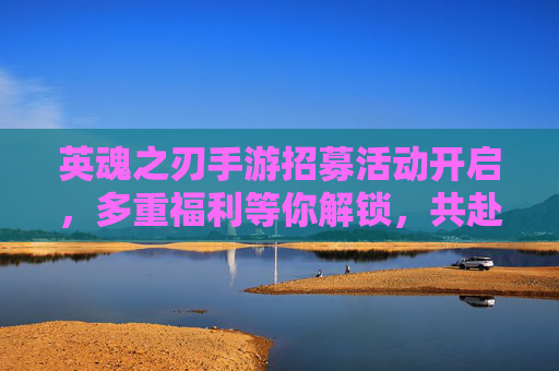 英魂之刃手游招募活动开启，多重福利等你解锁，共赴英雄战场！