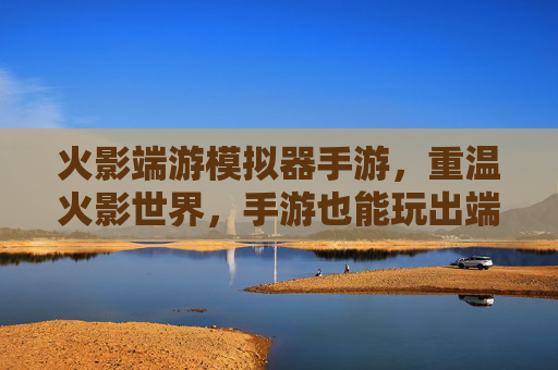 火影端游模拟器手游，重温火影世界，手游也能玩出端游级体验