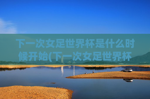 下一次女足世界杯是什么时候开始(下一次女足世界杯是什么时候开始的)