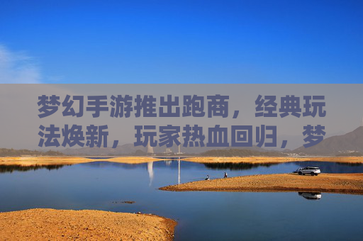 梦幻手游推出跑商,经典玩法焕新,玩家热血回归,梦幻手游推出跑商,经典玩法焕新,玩家热血回归