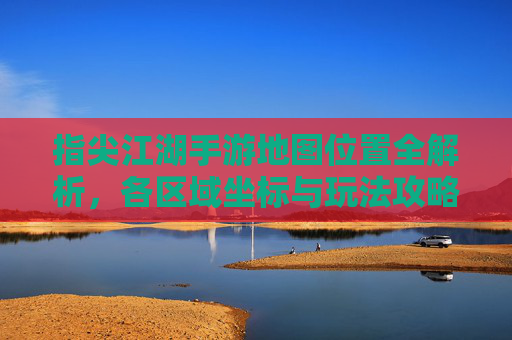 指尖江湖手游地图位置全解析,各区域坐标与玩法攻略