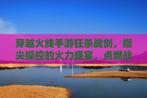 穿越火线手游狂杀战剑,指尖操控的火力盛宴,点燃战场激情