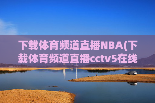 下载体育频道直播NBA(下载体育频道直播cctv5在线直播观看高清)