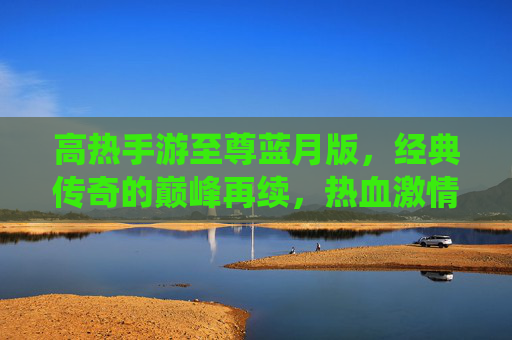 高热手游至尊蓝月版,经典传奇的巅峰再续,热血激情的全新演绎
