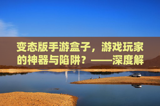 变态版手游盒子,游戏玩家的神器与陷阱?——深度解析其功能、风险与使用建议,变态版手游盒子,游戏玩家的神器还是陷阱?——深度解析其功能、风险与使用建议