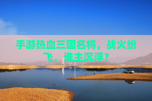 手游热血三国名将，战火纷飞，谁主沉浮？