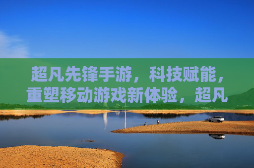 超凡先锋手游,科技赋能,重塑移动游戏新体验,超凡先锋手游,科技赋能,重塑移动游戏新体验