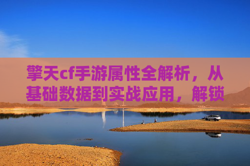 擎天cf手游属性全解析,从基础数据到实战应用,解锁沙城战场新玩法!擎天cf手游属性全解析,从基础数据到实战应用,解锁沙城战场新玩法!