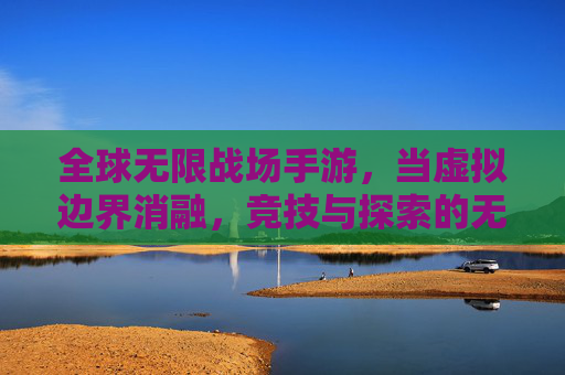 全球无限战场手游,当虚拟边界消融,竞技与探索的无限可能