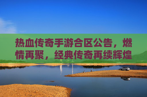 热血传奇手游合区公告,燃情再聚,经典传奇再续辉煌!热血传奇手游合区公告,燃情再聚,经典传奇再续辉煌!
