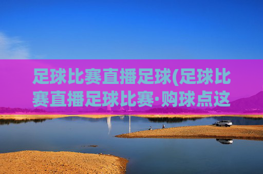 足球比赛直播足球(足球比赛直播足球比赛·购球点这.球迷最新入口.中国)
