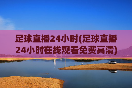 足球直播24小时(足球直播24小时在线观看免费高清)足球直播24小时在线观看免费高清，全天候足球赛事直播