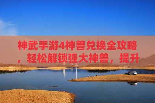 神武手游4神兽兑换全攻略,轻松解锁强大神兽,提升战斗实力!