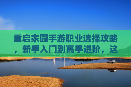 重启家园手游职业选择攻略,新手入门到高手进阶,这几个职业助你轻松重启家园!重启家园手游职业选择攻略,新手入门到高手进阶,这几个职业助你轻松重启家园!