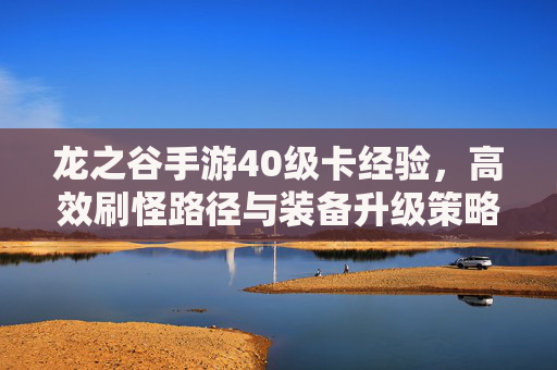 龙之谷手游40级卡经验,高效刷怪路径与装备升级策略