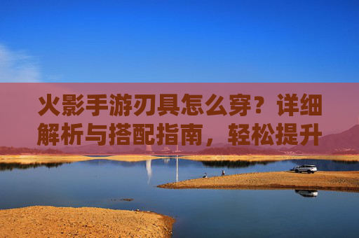 火影手游刃具怎么穿?详细解析与搭配指南,轻松提升角色战斗力