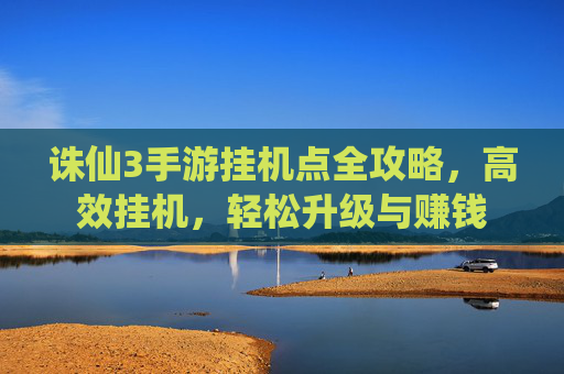 诛仙3手游挂机点全攻略，高效挂机，轻松升级与赚钱