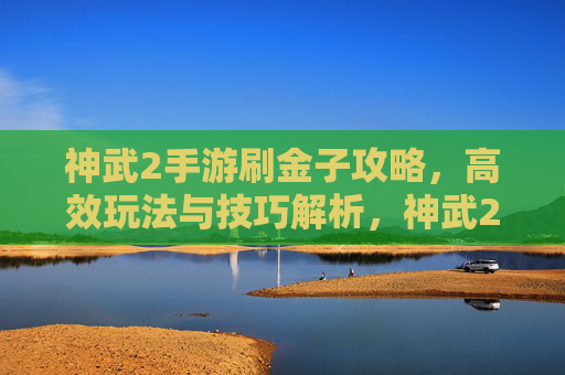 神武2手游刷金子攻略,高效玩法与技巧解析,神武2手游刷金子攻略,高效玩法与技巧解析