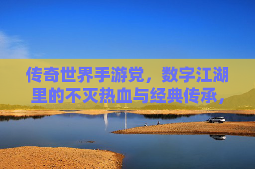 传奇世界手游党,数字江湖里的不灭热血与经典传承,传奇世界手游,数字江湖里的经典传承与不灭热血