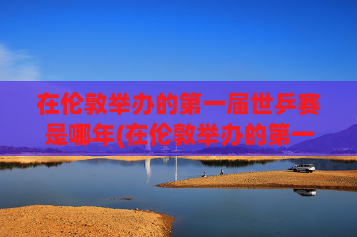 在伦敦举办的第一届世乒赛是哪年(在伦敦举办的第一届世乒赛是哪年举行的)