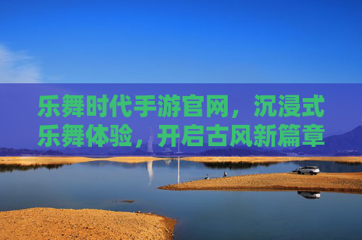 乐舞时代手游官网，沉浸式乐舞体验，开启古风新篇章