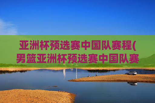 亚洲杯预选赛中国队赛程(男篮亚洲杯预选赛中国队赛程)亚洲杯预选赛中国队赛程(男篮亚洲杯预选赛中国队赛程)