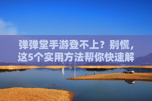 弹弹堂手游登不上？别慌，这5个实用方法帮你快速解决登录问题