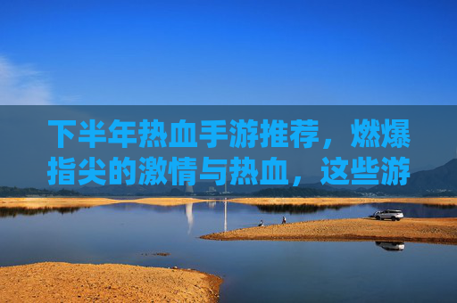 下半年热血手游推荐，燃爆指尖的激情与热血，这些游戏不容错过！