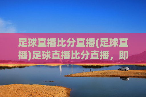 足球直播比分直播(足球直播)足球直播比分直播,即时赛事动态,精彩赛事随时观看
