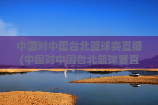 中国对中国台北篮球赛直播(中国对中国台北篮球赛直播时间)
