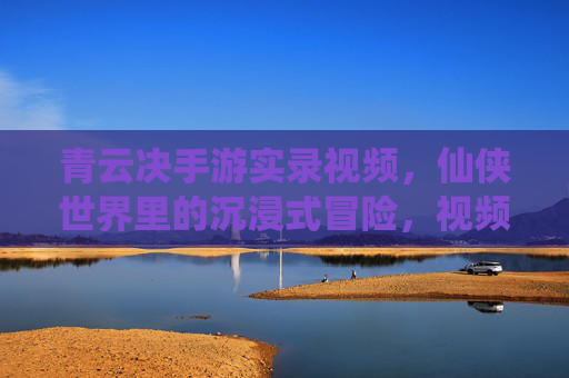 青云决手游实录视频,仙侠世界里的沉浸式冒险,视频记录的精彩瞬间与真实体验