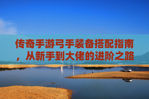 传奇手游弓手装备搭配指南，从新手到大佬的进阶之路