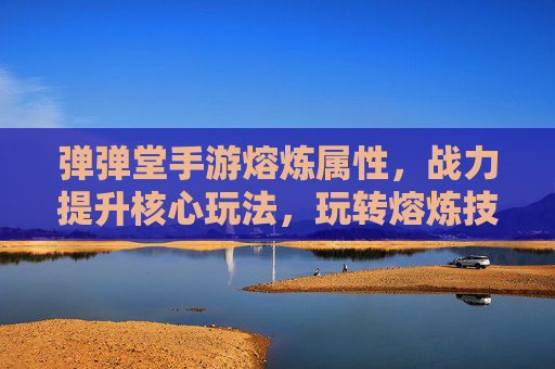 弹弹堂手游熔炼属性,战力提升核心玩法,玩转熔炼技巧助你一骑绝尘