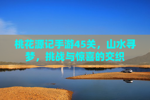 桃花源记手游45关,山水寻梦,挑战与惊喜的交织
