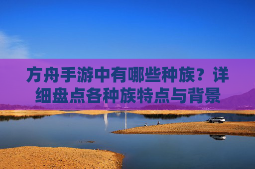 方舟手游中有哪些种族?详细盘点各种族特点与背景