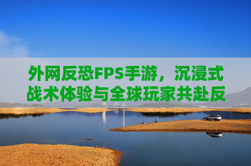 外网反恐FPS手游,沉浸式战术体验与全球玩家共赴反恐行动