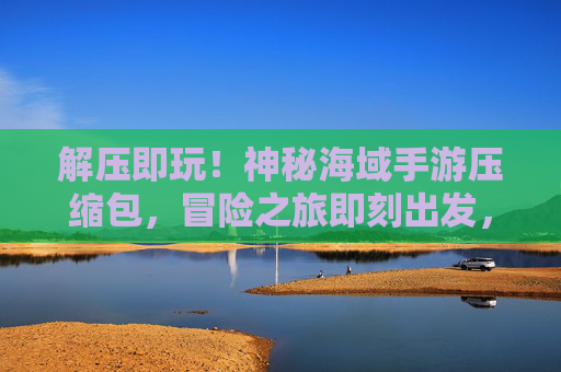 解压即玩!神秘海域手游压缩包,冒险之旅即刻出发,轻松开启游戏新体验