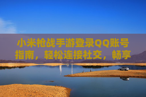 小米枪战手游登录QQ账号指南，轻松连接社交，畅享多人竞技乐趣