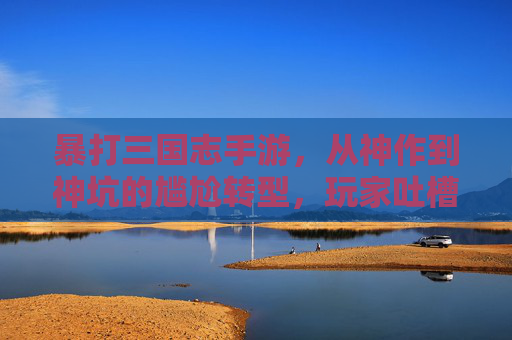 暴打三国志手游,从神作到神坑的尴尬转型,玩家吐槽声一片,暴打三国志手游,从神作到神坑的尴尬转型,玩家吐槽声一片