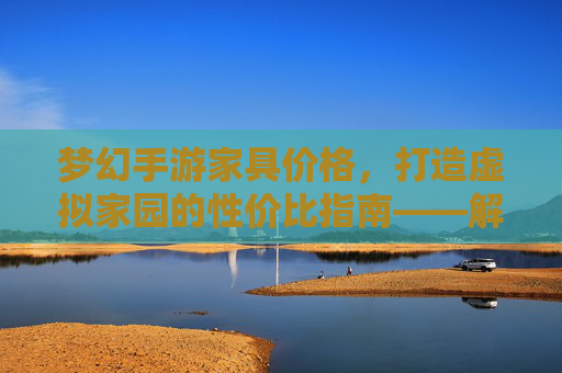梦幻手游家具价格,打造虚拟家园的性价比指南——解析不同品质家具的定价逻辑与选购策略,梦幻手游家具价格,打造虚拟家园的性价比指南——解析不同品质家具的定价逻辑与选购策略