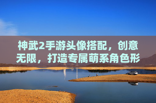 神武2手游头像搭配,创意无限,打造专属萌系角色形象