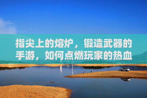 指尖上的熔炉，锻造武器的手游，如何点燃玩家的热血与创造欲