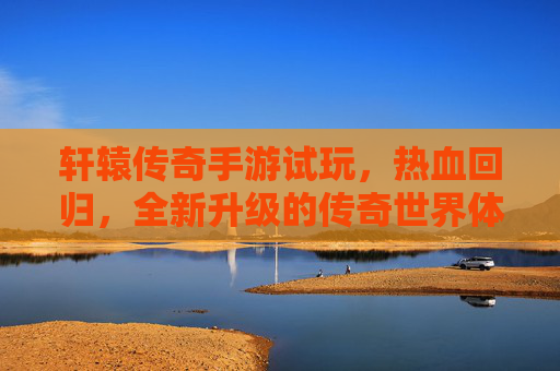 轩辕传奇手游试玩,热血回归,全新升级的传奇世界体验,轩辕传奇手游试玩,热血回归,全新升级的传奇世界体验