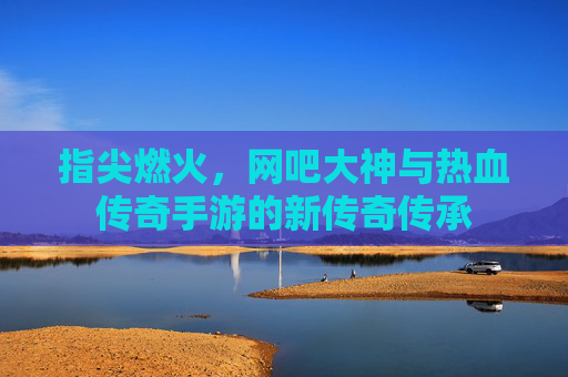 指尖燃火，网吧大神与热血传奇手游的新传奇传承