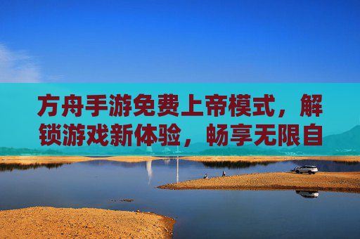 方舟手游免费上帝模式，解锁游戏新体验，畅享无限自由